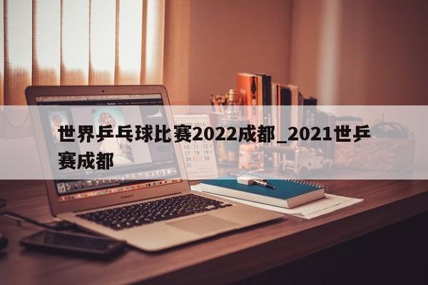 世界乒乓球比赛2022成都_2021世乒赛成都
