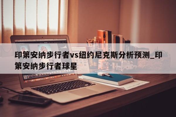 印第安纳步行者vs纽约尼克斯分析预测_印第安纳步行者球星