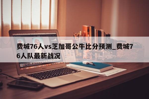 费城76人vs芝加哥公牛比分预测_费城76人队最新战况