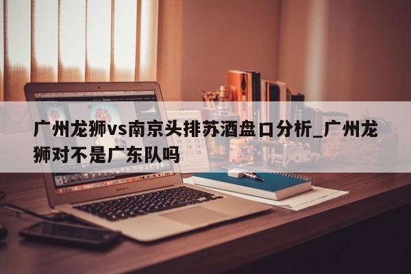 广州龙狮vs南京头排苏酒盘口分析_广州龙狮对不是广东队吗