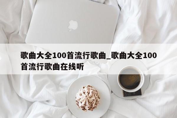 歌曲大全100首流行歌曲_歌曲大全100首流行歌曲在线听