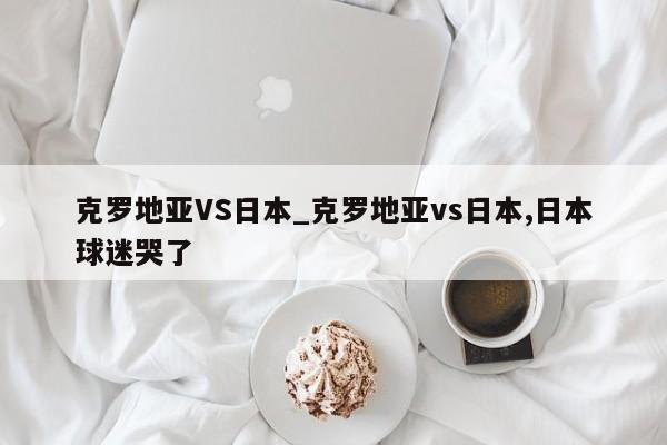 克罗地亚VS日本_克罗地亚vs日本,日本球迷哭了