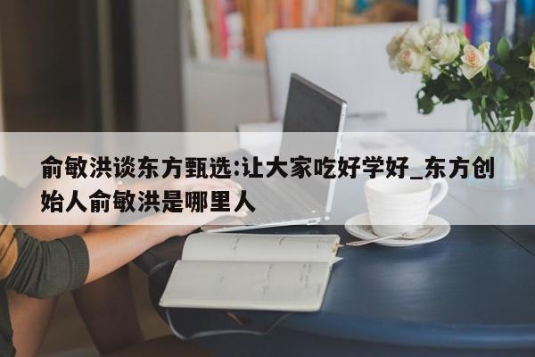 俞敏洪谈东方甄选:让大家吃好学好_东方创始人俞敏洪是哪里人