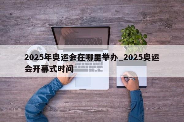 2025年奥运会在哪里举办_2025奥运会开幕式时间