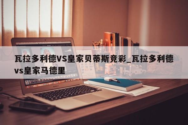 瓦拉多利德VS皇家贝蒂斯竞彩_瓦拉多利德vs皇家马德里