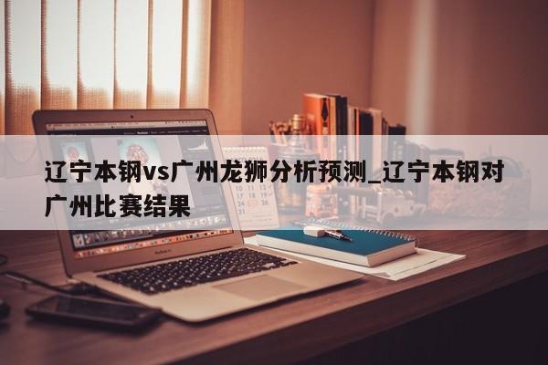 辽宁本钢vs广州龙狮分析预测_辽宁本钢对广州比赛结果