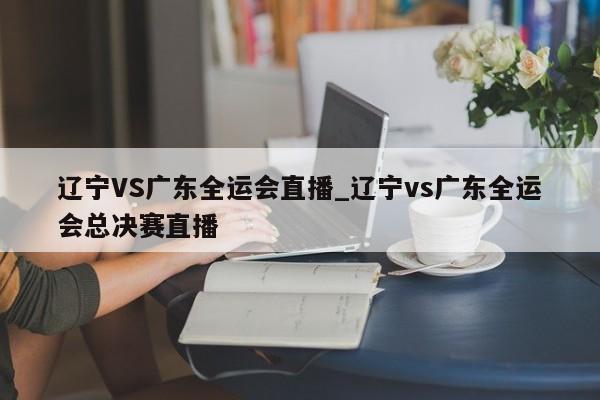 辽宁VS广东全运会直播_辽宁vs广东全运会总决赛直播