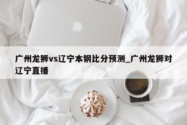 广州龙狮vs辽宁本钢比分预测_广州龙狮对辽宁直播