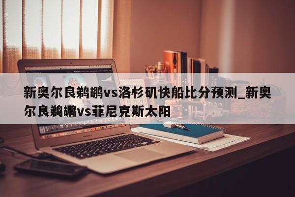 新奥尔良鹈鹕vs洛杉矶快船比分预测_新奥尔良鹈鹕vs菲尼克斯太阳