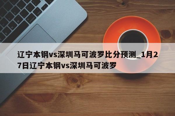 辽宁本钢vs深圳马可波罗比分预测_1月27日辽宁本钢vs深圳马可波罗