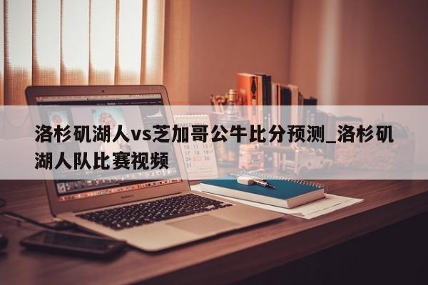 洛杉矶湖人vs芝加哥公牛比分预测_洛杉矶湖人队比赛视频