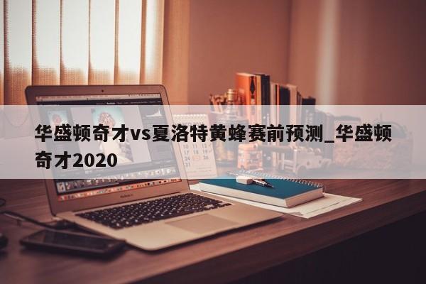 华盛顿奇才vs夏洛特黄蜂赛前预测_华盛顿奇才2020