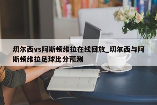 切尔西vs阿斯顿维拉在线回放_切尔西与阿斯顿维拉足球比分预测