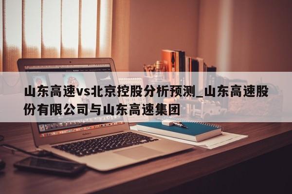 山东高速vs北京控股分析预测_山东高速股份有限公司与山东高速集团