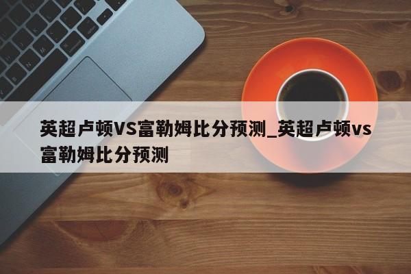 英超卢顿VS富勒姆比分预测_英超卢顿vs富勒姆比分预测