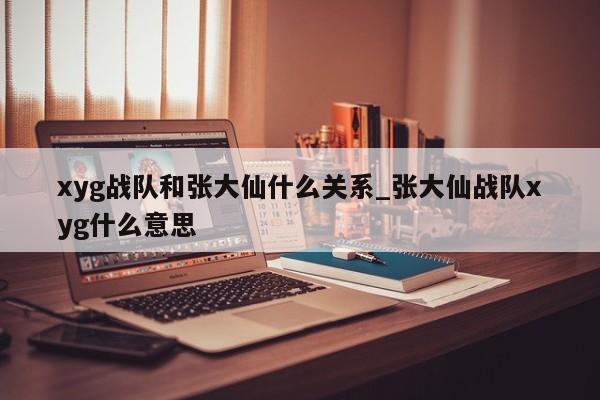 xyg战队和张大仙什么关系_张大仙战队xyg什么意思