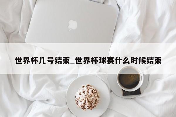 世界杯几号结束_世界杯球赛什么时候结束