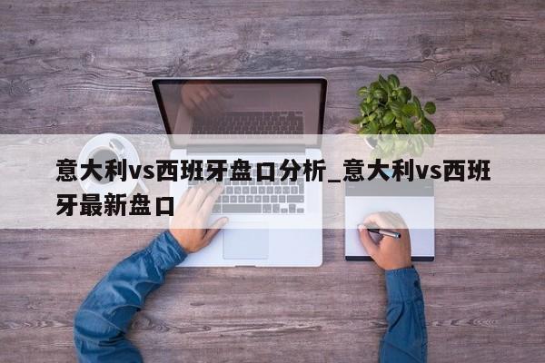 意大利vs西班牙盘口分析_意大利vs西班牙最新盘口
