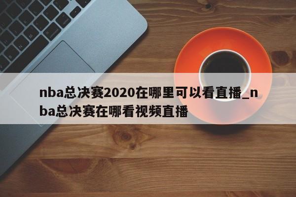 nba总决赛2020在哪里可以看直播_nba总决赛在哪看视频直播