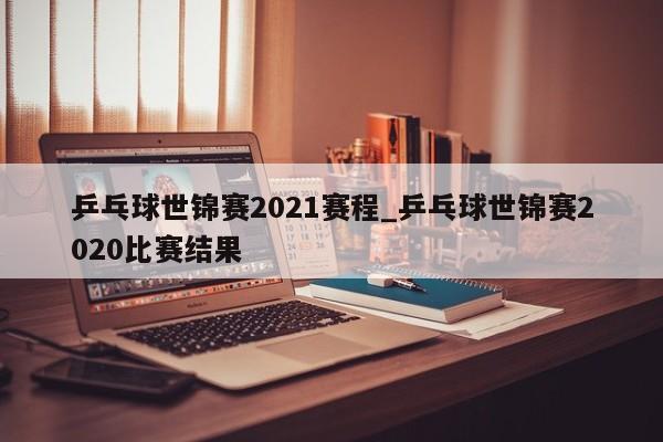 乒乓球世锦赛2021赛程_乒乓球世锦赛2020比赛结果