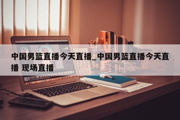 中国男篮直播今天直播_中国男篮直播今天直播 现场直播