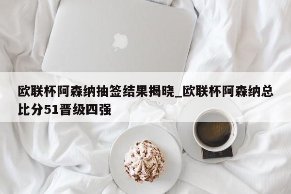 欧联杯阿森纳抽签结果揭晓_欧联杯阿森纳总比分51晋级四强