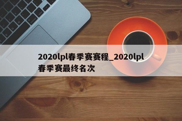 2020lpl春季赛赛程_2020lpl春季赛最终名次