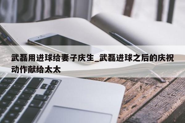 武磊用进球给妻子庆生_武磊进球之后的庆祝动作献给太太