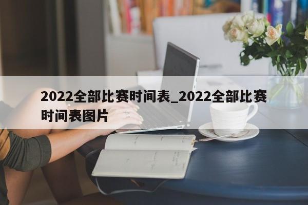 2022全部比赛时间表_2022全部比赛时间表图片