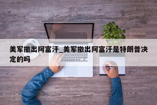 美军撤出阿富汗_美军撤出阿富汗是特朗普决定的吗
