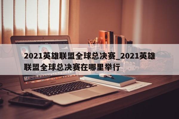 2021英雄联盟全球总决赛_2021英雄联盟全球总决赛在哪里举行