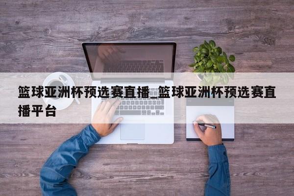 篮球亚洲杯预选赛直播_篮球亚洲杯预选赛直播平台