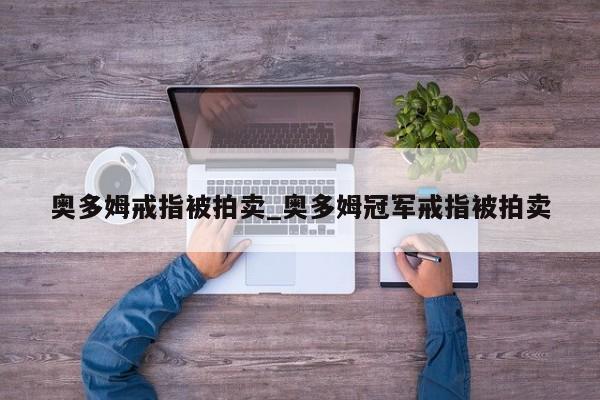 奥多姆戒指被拍卖_奥多姆冠军戒指被拍卖