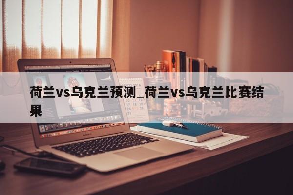 荷兰vs乌克兰预测_荷兰vs乌克兰比赛结果