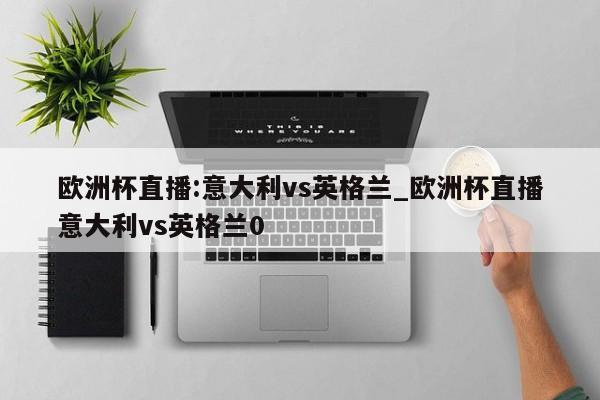 欧洲杯直播:意大利vs英格兰_欧洲杯直播意大利vs英格兰0