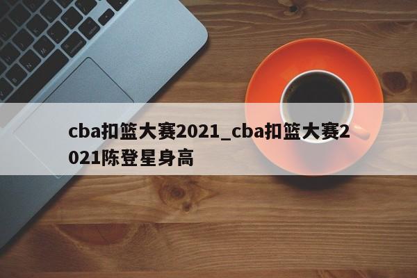 cba扣篮大赛2021_cba扣篮大赛2021陈登星身高