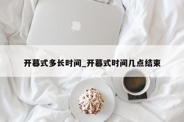 开幕式多长时间_开幕式时间几点结束