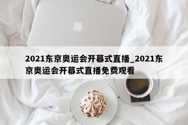 2021东京奥运会开幕式直播_2021东京奥运会开幕式直播免费观看