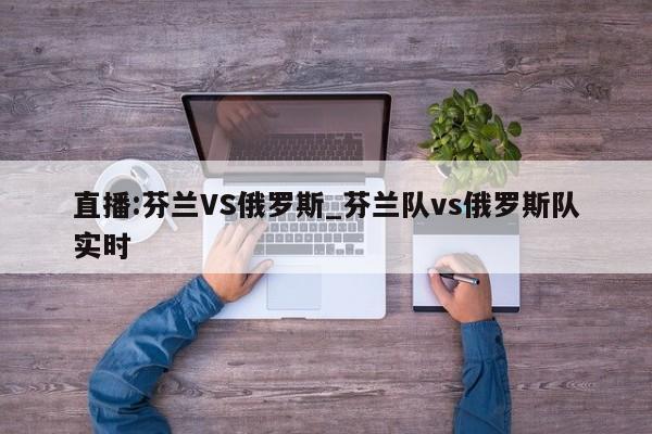 直播:芬兰VS俄罗斯_芬兰队vs俄罗斯队实时