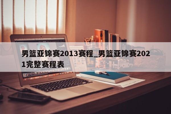 男篮亚锦赛2013赛程_男篮亚锦赛2021完整赛程表