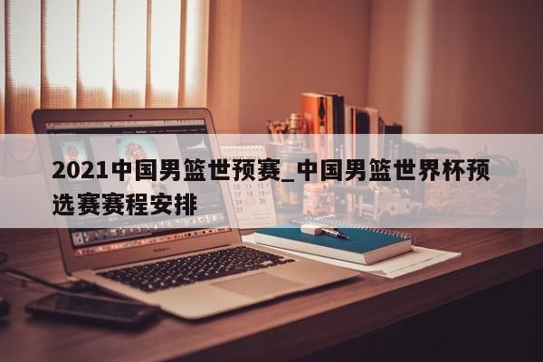 2021中国男篮世预赛_中国男篮世界杯预选赛赛程安排