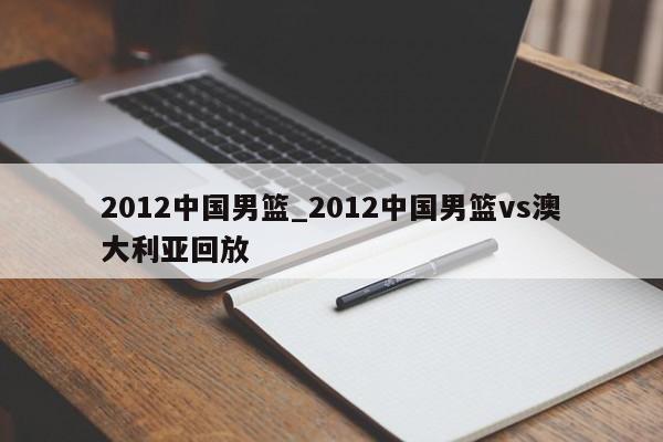 2012中国男篮_2012中国男篮vs澳大利亚回放