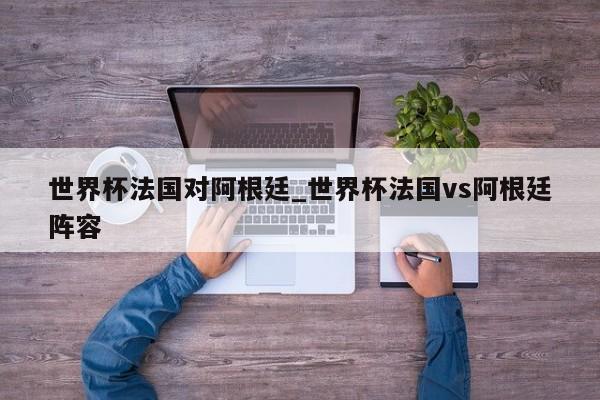 世界杯法国对阿根廷_世界杯法国vs阿根廷阵容