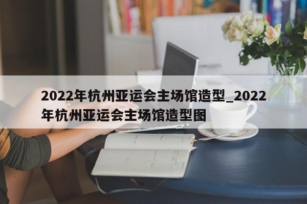2022年杭州亚运会主场馆造型_2022年杭州亚运会主场馆造型图