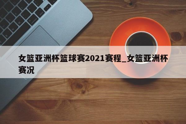 女篮亚洲杯篮球赛2021赛程_女篮亚洲杯赛况