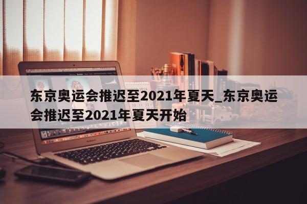 东京奥运会推迟至2021年夏天_东京奥运会推迟至2021年夏天开始