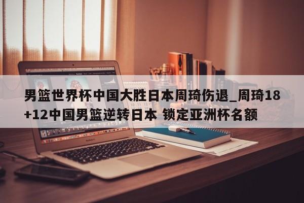 男篮世界杯中国大胜日本周琦伤退_周琦18+12中国男篮逆转日本 锁定亚洲杯名额