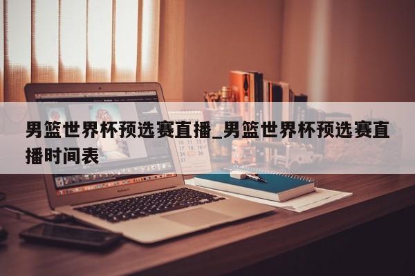 男篮世界杯预选赛直播_男篮世界杯预选赛直播时间表