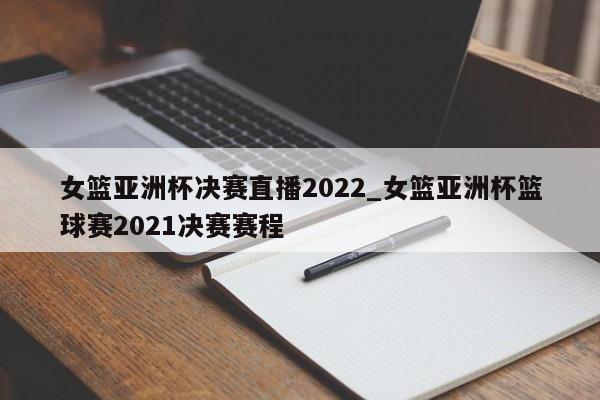 女篮亚洲杯决赛直播2022_女篮亚洲杯篮球赛2021决赛赛程
