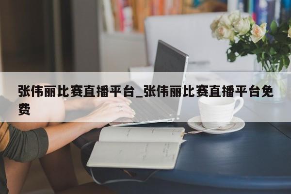 张伟丽比赛直播平台_张伟丽比赛直播平台免费